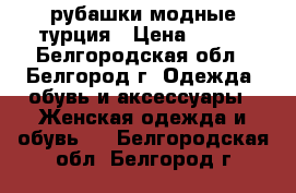  рубашки модные турция › Цена ­ 800 - Белгородская обл., Белгород г. Одежда, обувь и аксессуары » Женская одежда и обувь   . Белгородская обл.,Белгород г.